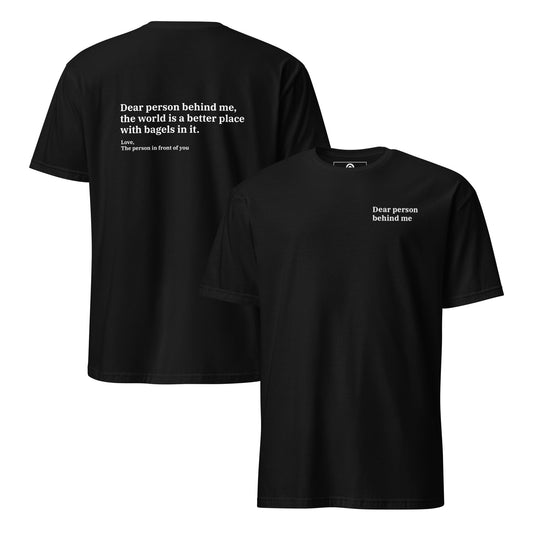 Black front and back - Dear person behind me, the world is a better place with bagels in it. Love, The person in front of you Our Dear Person Behind Me, Bagels T-Shirt is soft, comfortable and made just for you. It's a classic cotton shirt with a sarcastic saying about bagels, expertly printed on the front and back. A funny shirt for bagel enthusiasts and foodies of all kinds.
