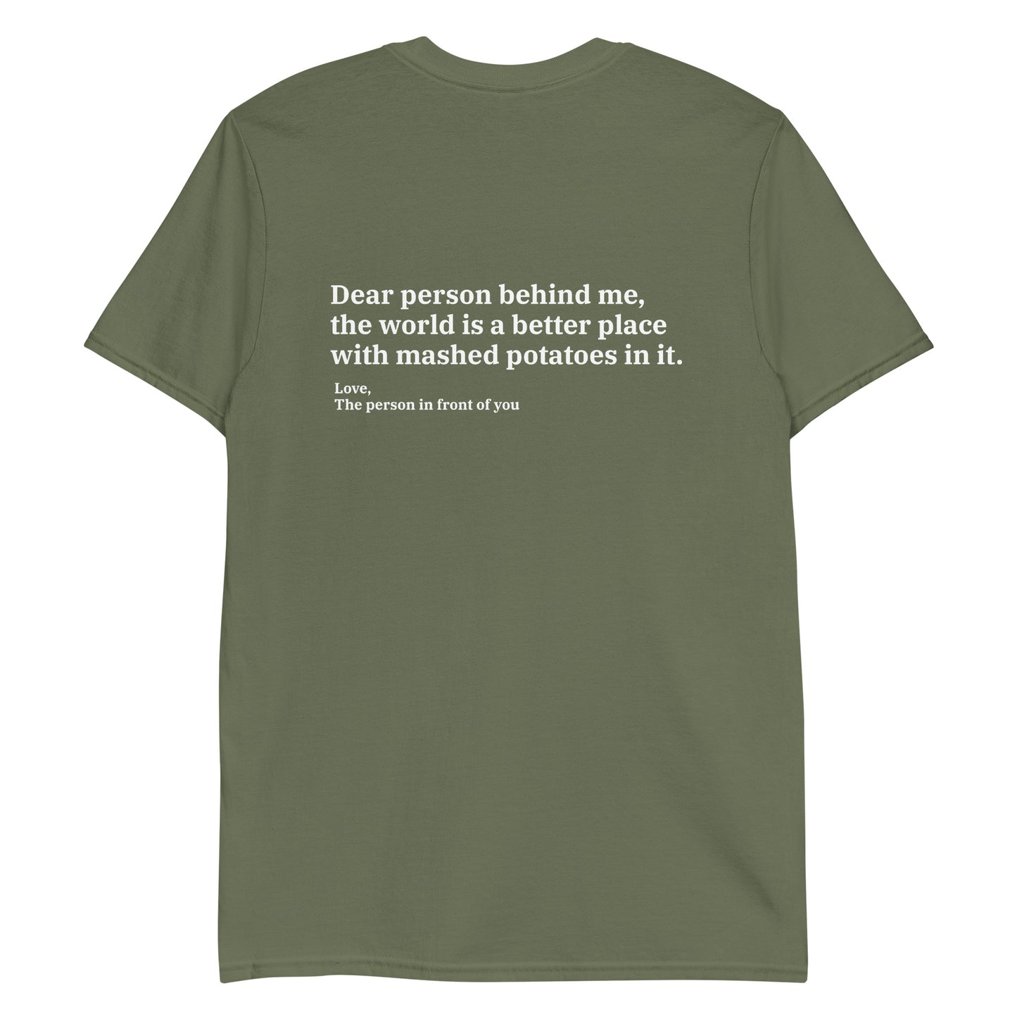 Army green Dear person behind me, the world is a better place with mashed potatoes in it. Love, The person in front of you Our Dear Person Behind Me, Mashed Potato T-Shirt is soft, comfortable and made just for you. It's a classic cotton shirt with a sarcastic saying about mashed potatoes, expertly printed on the front and back. A funny shirt for mashed potato enthusiasts and foodies of all kinds. 
