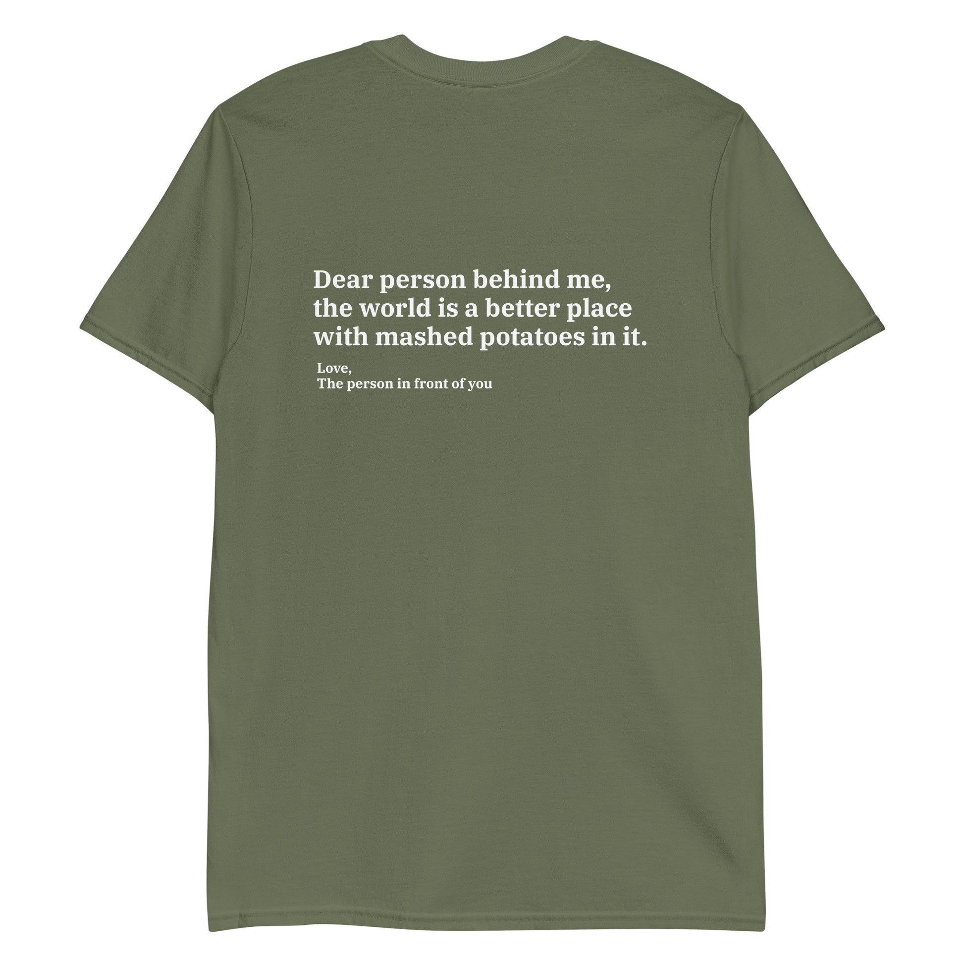Army green Dear person behind me, the world is a better place with mashed potatoes in it. Love, The person in front of you Our Dear Person Behind Me, Mashed Potato T-Shirt is soft, comfortable and made just for you. It's a classic cotton shirt with a sarcastic saying about mashed potatoes, expertly printed on the front and back. A funny shirt for mashed potato enthusiasts and foodies of all kinds. 