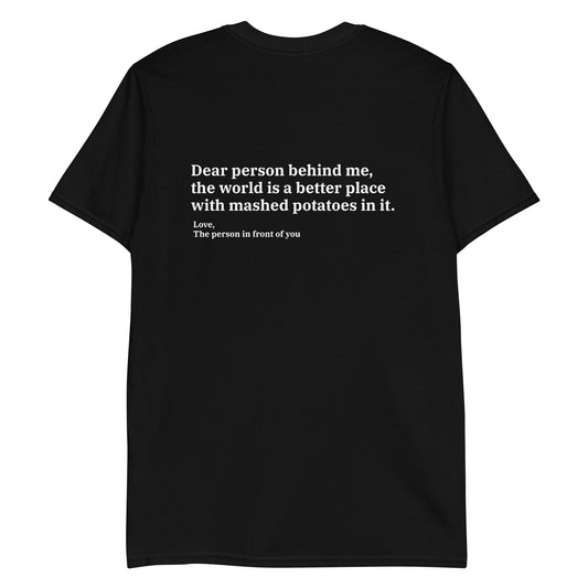 Black Dear person behind me, the world is a better place with mashed potatoes in it. Love, The person in front of you Our Dear Person Behind Me, Mashed Potato T-Shirt is soft, comfortable and made just for you. It's a classic cotton shirt with a sarcastic saying about mashed potatoes, expertly printed on the front and back. A funny shirt for mashed potato enthusiasts and foodies of all kinds. 