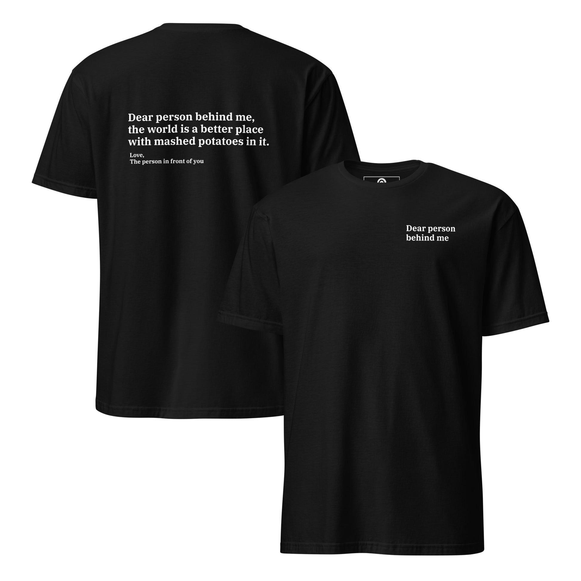Black back and front - Dear person behind me, the world is a better place with mashed potatoes in it. Love, The person in front of you Our Dear Person Behind Me, Mashed Potato T-Shirt is soft, comfortable and made just for you. It's a classic cotton shirt with a sarcastic saying about mashed potatoes, expertly printed on the front and back. A funny shirt for mashed potato enthusiasts and foodies of all kinds. 