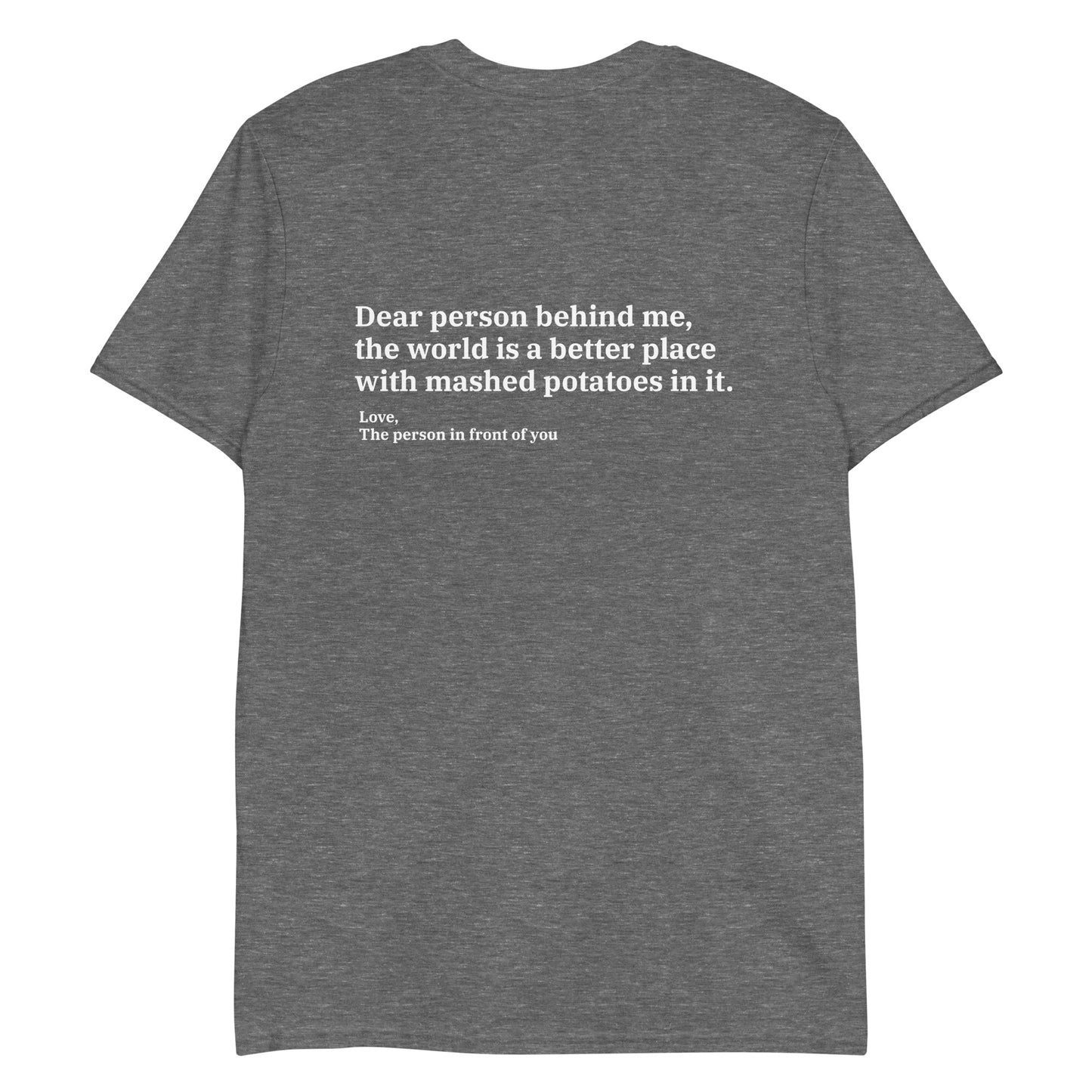 Graphite Dear person behind me, the world is a better place with mashed potatoes in it. Love, The person in front of you Our Dear Person Behind Me, Mashed Potato T-Shirt is soft, comfortable and made just for you. It's a classic cotton shirt with a sarcastic saying about mashed potatoes, expertly printed on the front and back. A funny shirt for mashed potato enthusiasts and foodies of all kinds. 