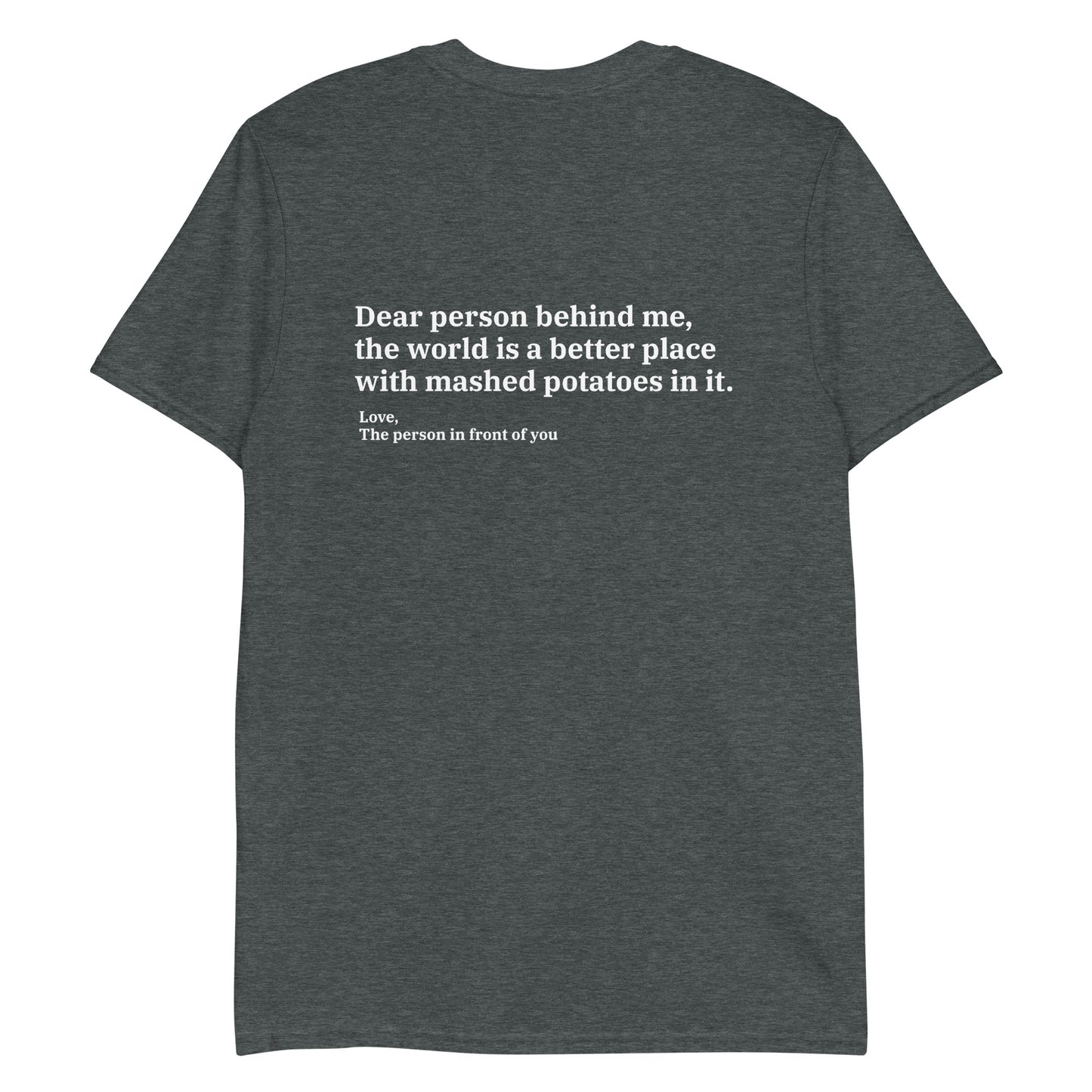 Gray Dear person behind me, the world is a better place with mashed potatoes in it. Love, The person in front of you Our Dear Person Behind Me, Mashed Potato T-Shirt is soft, comfortable and made just for you. It's a classic cotton shirt with a sarcastic saying about mashed potatoes, expertly printed on the front and back. A funny shirt for mashed potato enthusiasts and foodies of all kinds. 