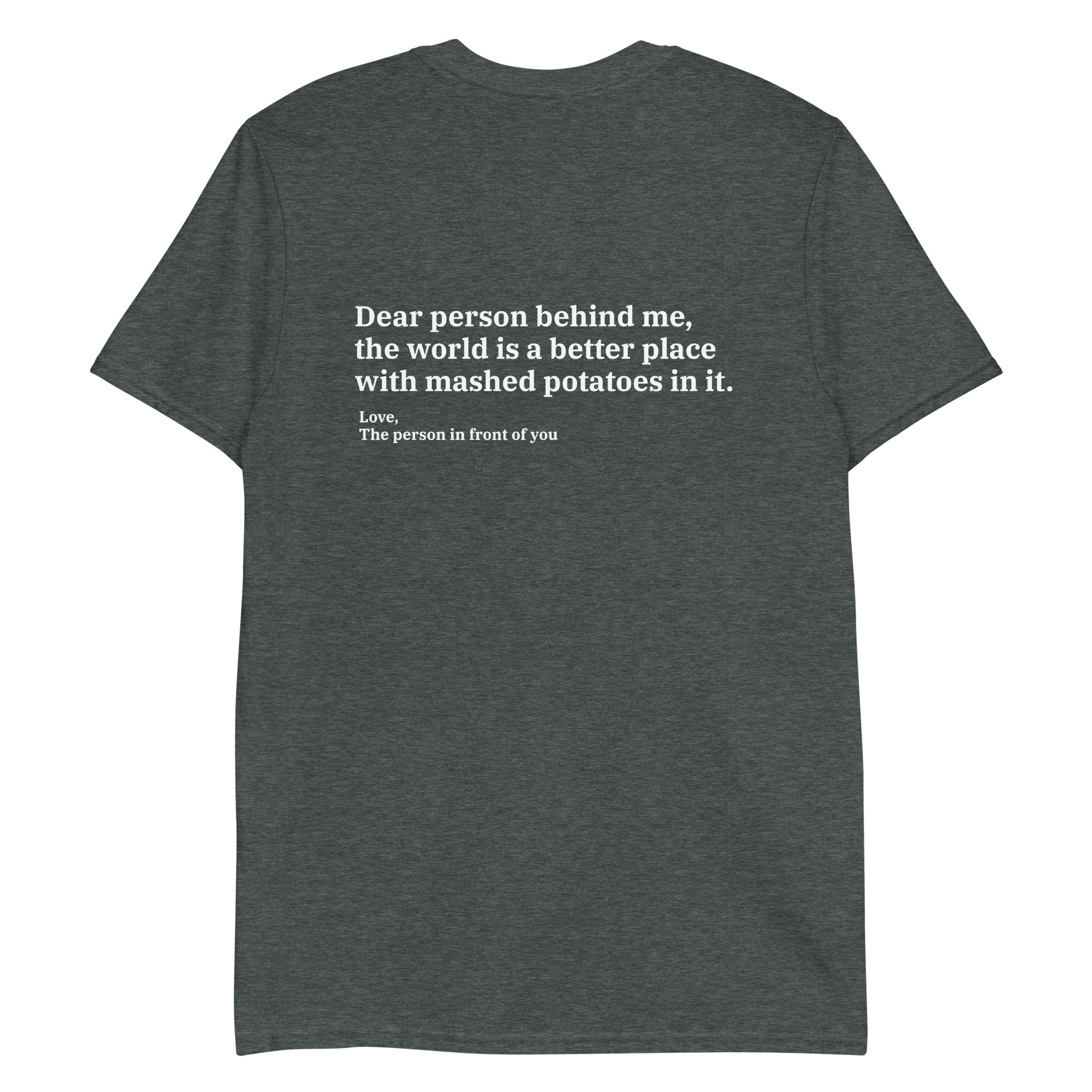 Gray Dear person behind me, the world is a better place with mashed potatoes in it. Love, The person in front of you Our Dear Person Behind Me, Mashed Potato T-Shirt is soft, comfortable and made just for you. It's a classic cotton shirt with a sarcastic saying about mashed potatoes, expertly printed on the front and back. A funny shirt for mashed potato enthusiasts and foodies of all kinds. 