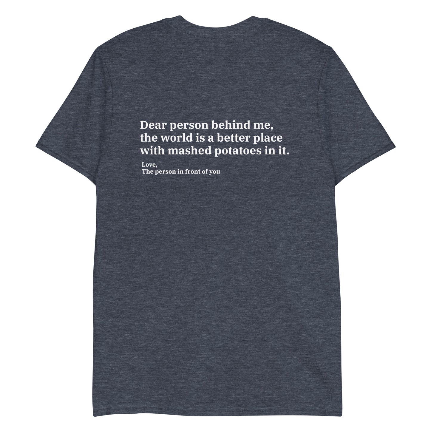 Heather Navy Dear person behind me, the world is a better place with mashed potatoes in it. Love, The person in front of you Our Dear Person Behind Me, Mashed Potato T-Shirt is soft, comfortable and made just for you. It's a classic cotton shirt with a sarcastic saying about mashed potatoes, expertly printed on the front and back. A funny shirt for mashed potato enthusiasts and foodies of all kinds. 
