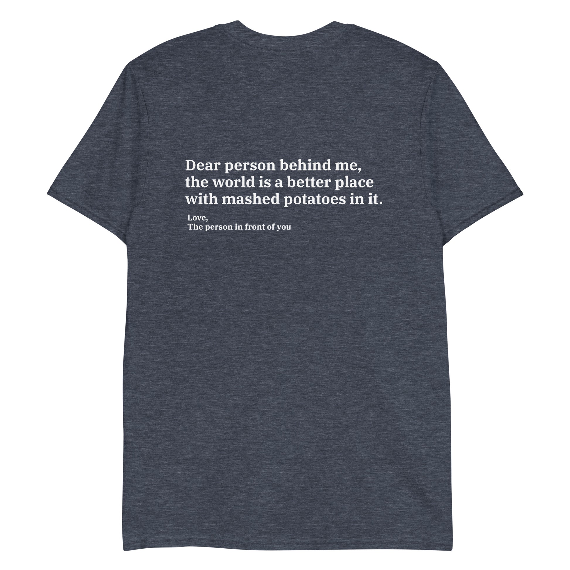 Heather Navy Dear person behind me, the world is a better place with mashed potatoes in it. Love, The person in front of you Our Dear Person Behind Me, Mashed Potato T-Shirt is soft, comfortable and made just for you. It's a classic cotton shirt with a sarcastic saying about mashed potatoes, expertly printed on the front and back. A funny shirt for mashed potato enthusiasts and foodies of all kinds. 