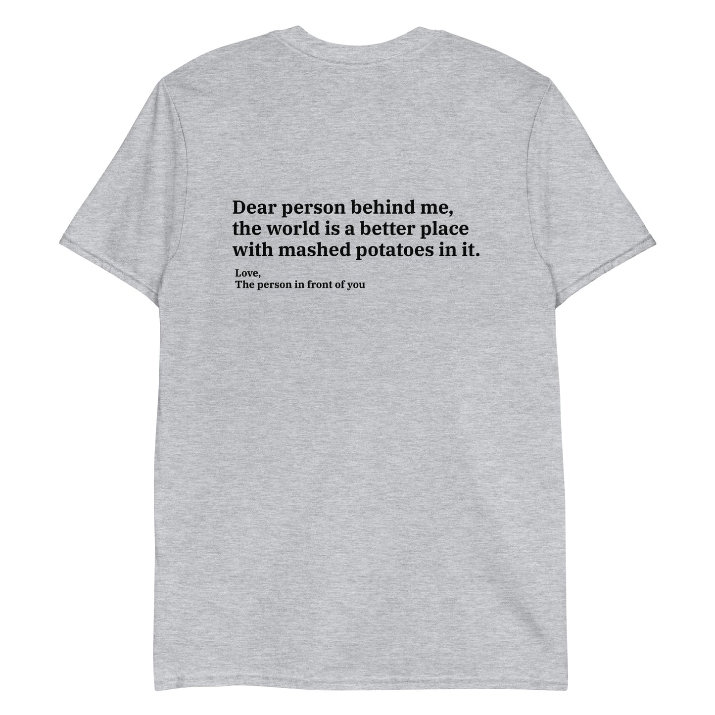 Light Gray Dear person behind me, the world is a better place with mashed potatoes in it. Love, The person in front of you Our Dear Person Behind Me, Mashed Potato T-Shirt is soft, comfortable and made just for you. It's a classic cotton shirt with a sarcastic saying about mashed potatoes, expertly printed on the front and back. A funny shirt for mashed potato enthusiasts and foodies of all kinds. 