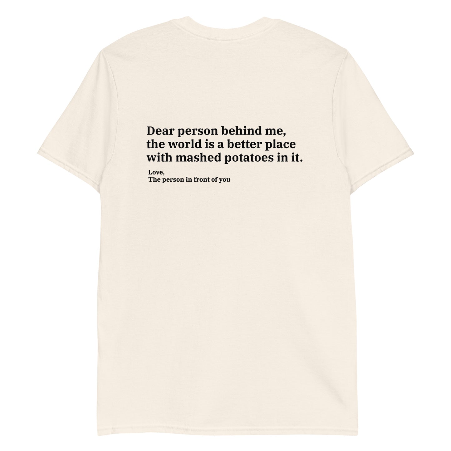 Natural Color Dear person behind me, the world is a better place with mashed potatoes in it. Love, The person in front of you Our Dear Person Behind Me, Mashed Potato T-Shirt is soft, comfortable and made just for you. It's a classic cotton shirt with a sarcastic saying about mashed potatoes, expertly printed on the front and back. A funny shirt for mashed potato enthusiasts and foodies of all kinds. 