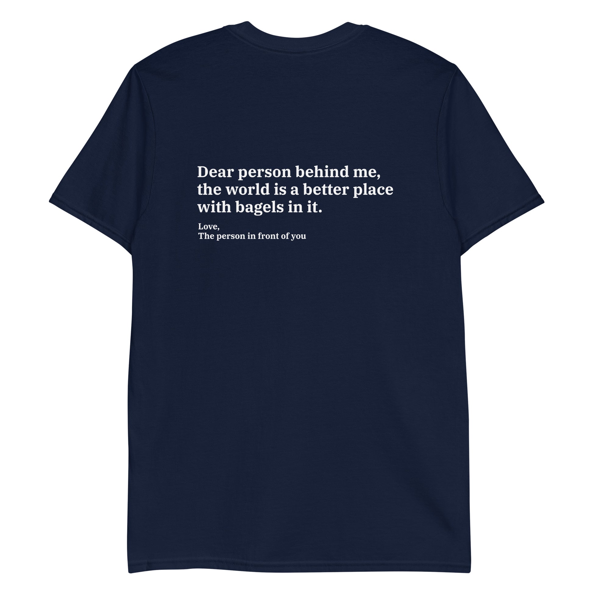 Navy Dear person behind me, the world is a better place with bagels in it. Love, The person in front of you Our Dear Person Behind Me, Bagels T-Shirt is soft, comfortable and made just for you. It's a classic cotton shirt with a sarcastic saying about bagels, expertly printed on the front and back. A funny shirt for bagel enthusiasts and foodies of all kinds. 