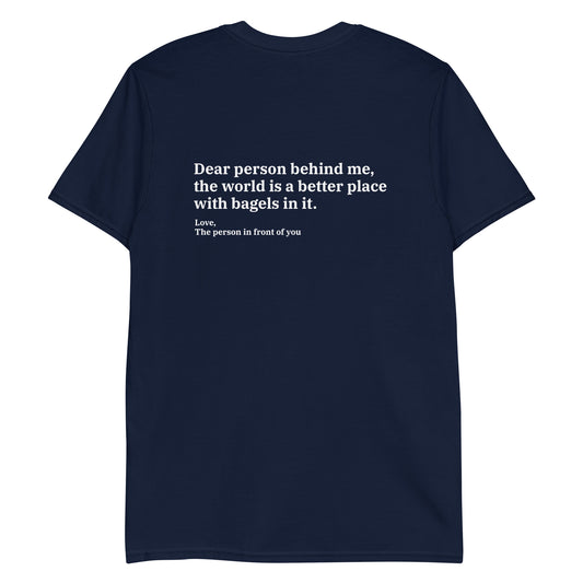 Navy Dear person behind me, the world is a better place with bagels in it. Love, The person in front of you Our Dear Person Behind Me, Bagels T-Shirt is soft, comfortable and made just for you. It's a classic cotton shirt with a sarcastic saying about bagels, expertly printed on the front and back. A funny shirt for bagel enthusiasts and foodies of all kinds. 