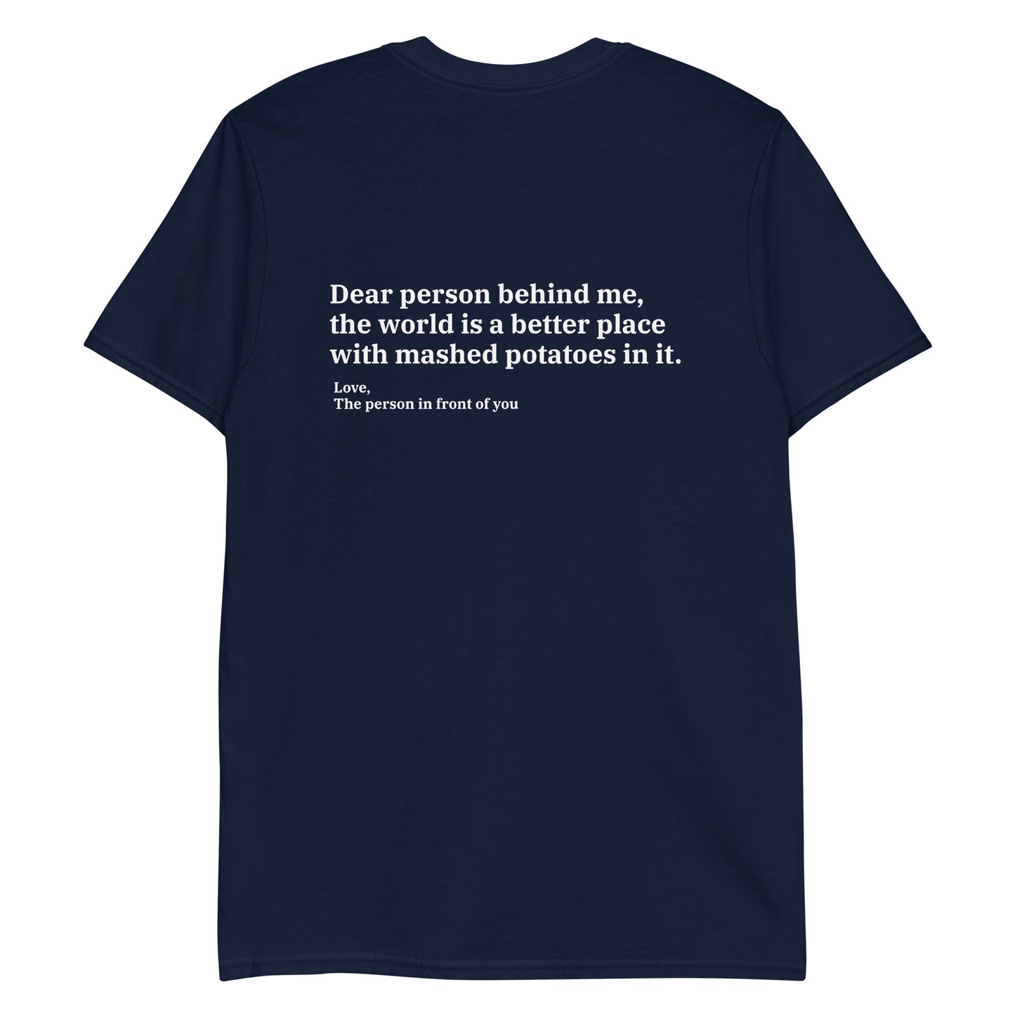 Navy Dear person behind me, the world is a better place with mashed potatoes in it. Love, The person in front of you Our Dear Person Behind Me, Mashed Potato T-Shirt is soft, comfortable and made just for you. It's a classic cotton shirt with a sarcastic saying about mashed potatoes, expertly printed on the front and back. A funny shirt for mashed potato enthusiasts and foodies of all kinds. 