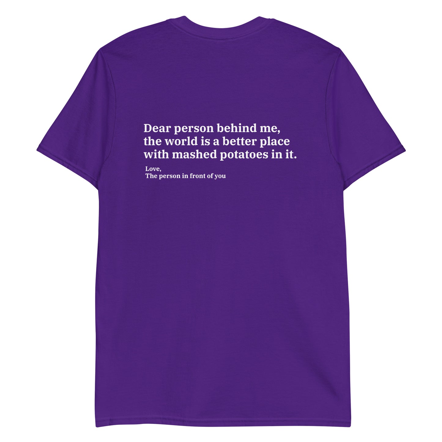 Purple Dear person behind me, the world is a better place with mashed potatoes in it. Love, The person in front of you Our Dear Person Behind Me, Mashed Potato T-Shirt is soft, comfortable and made just for you. It's a classic cotton shirt with a sarcastic saying about mashed potatoes, expertly printed on the front and back. A funny shirt for mashed potato enthusiasts and foodies of all kinds. 