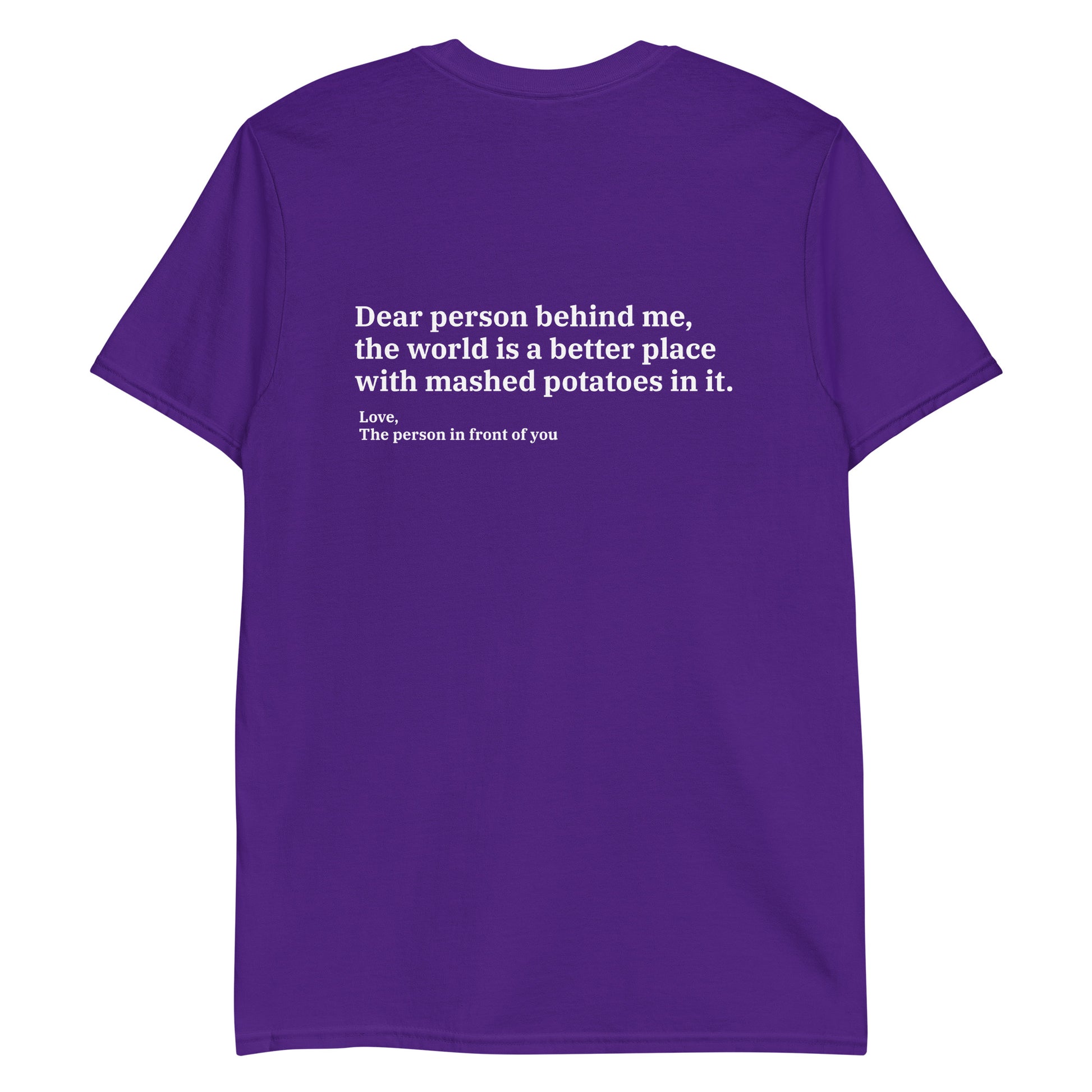 Purple Dear person behind me, the world is a better place with mashed potatoes in it. Love, The person in front of you Our Dear Person Behind Me, Mashed Potato T-Shirt is soft, comfortable and made just for you. It's a classic cotton shirt with a sarcastic saying about mashed potatoes, expertly printed on the front and back. A funny shirt for mashed potato enthusiasts and foodies of all kinds. 