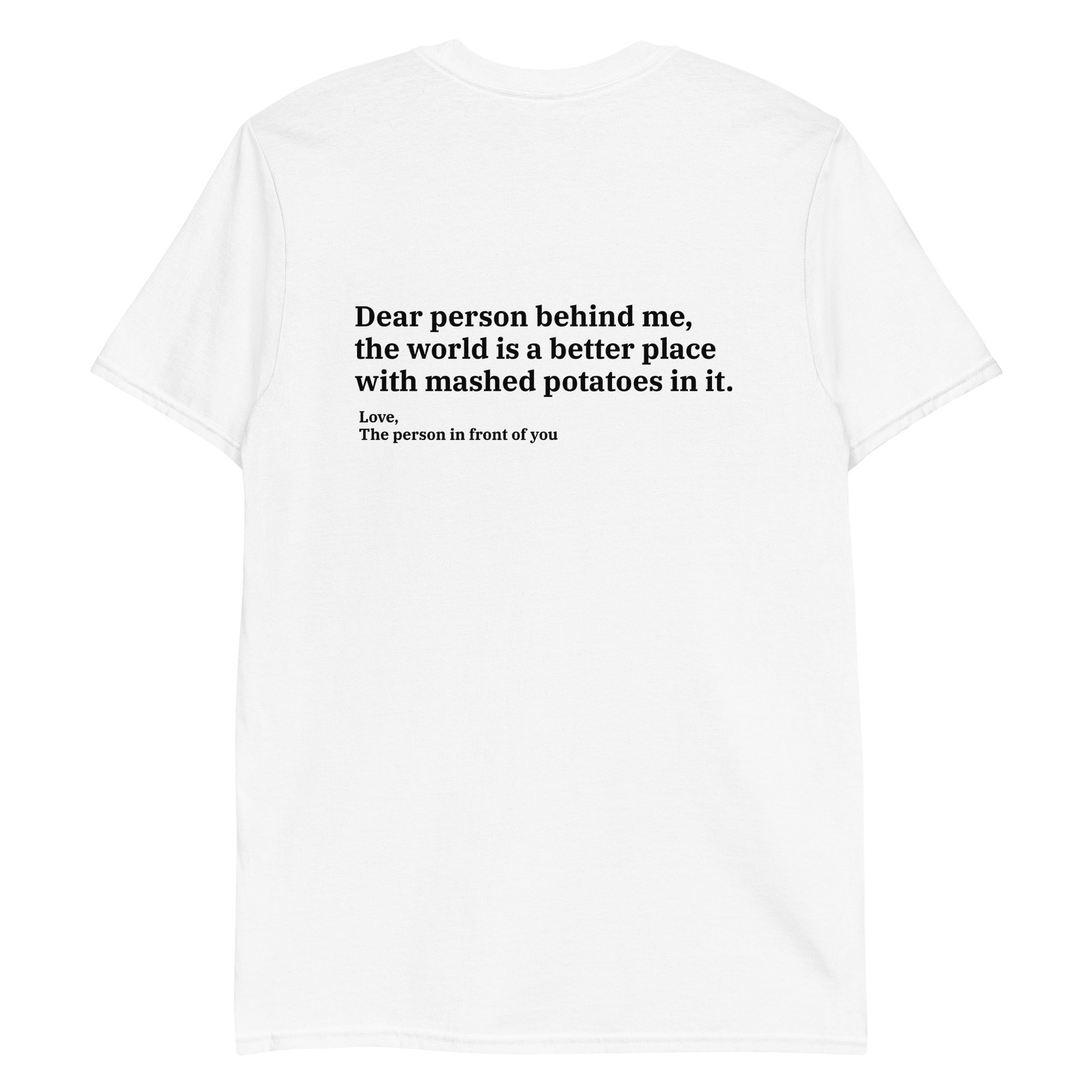 White Dear person behind me, the world is a better place with mashed potatoes in it. Love, The person in front of you Our Dear Person Behind Me, Mashed Potato T-Shirt is soft, comfortable and made just for you. It's a classic cotton shirt with a sarcastic saying about mashed potatoes, expertly printed on the front and back. A funny shirt for mashed potato enthusiasts and foodies of all kinds. 